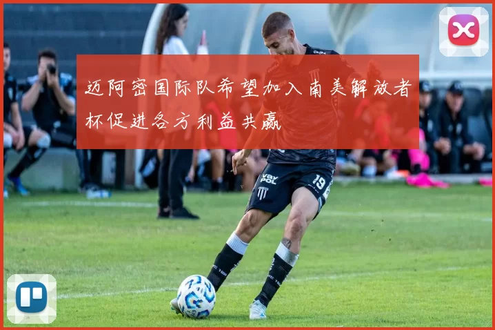 迈阿密国际队希望加入南美解放者杯促进各方利益共赢